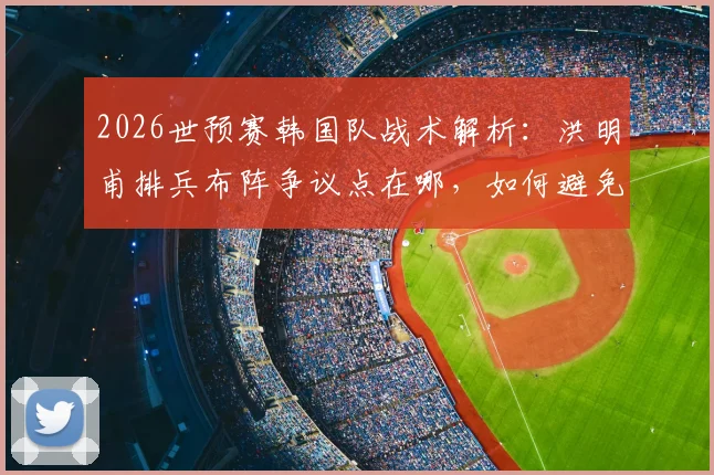 2026世预赛韩国队战术解析：洪明甫排兵布阵争议点在哪，如何避免小组垫底窘境