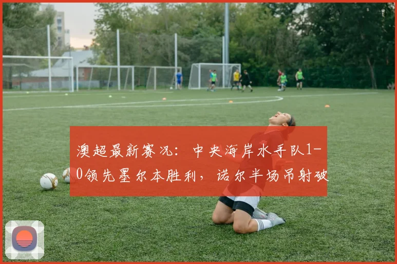 澳超最新赛况：中央海岸水手队1-0领先墨尔本胜利，诺尔半场吊射破门成关键，附本场战术分析