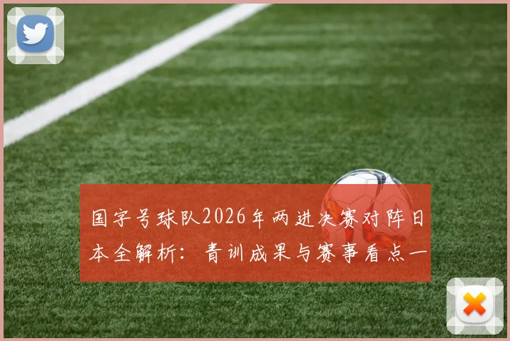 国字号球队2026年两进决赛对阵日本全解析：青训成果与赛事看点一览，附晋级之路回顾