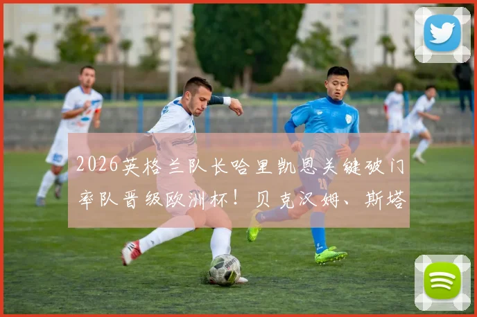 2026英格兰队长哈里凯恩关键破门率队晋级欧洲杯！贝克汉姆、斯塔默等名人在社交媒体集体祝贺，晋级后的热议反应汇总
