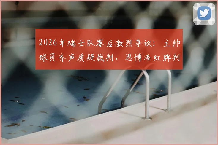 2026年瑞士队赛后激烈争议：主帅球员齐声质疑裁判，恩博洛红牌判罚成焦点，球迷热议判罚尺度