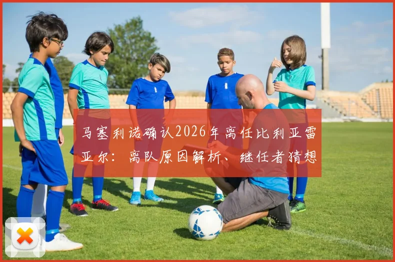 马塞利诺确认2026年离任比利亚雷亚尔：离队原因解析、继任者猜想及其执教黄潜高光时刻回顾