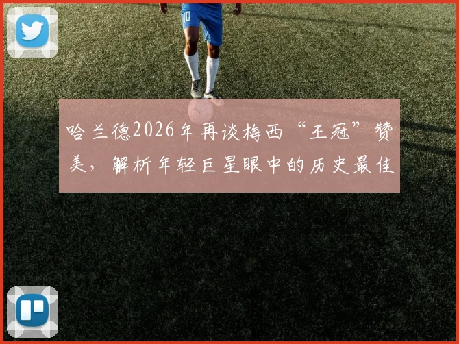 哈兰德2026年再谈梅西“王冠”赞美，解析年轻巨星眼中的历史最佳球员