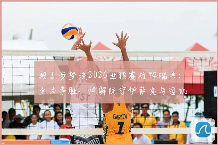 濑古步梦谈2026世预赛对阵瑞典:全力争胜,详解防守伊萨克与哲凯赖什关键策略