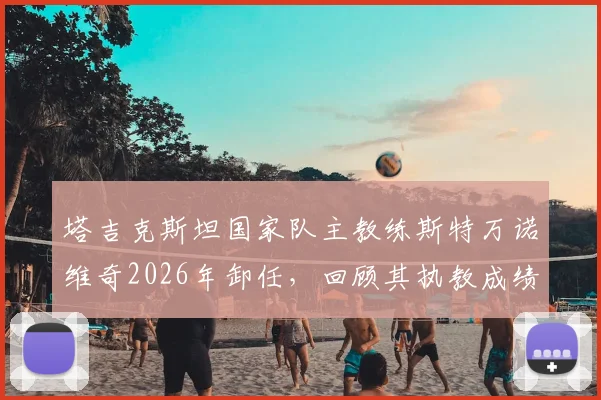 塔吉克斯坦国家队主教练斯特万诺维奇2026年卸任,回顾其执教成绩与未来继任者猜想