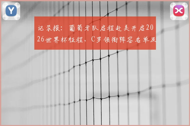 记录报：葡萄牙队启程赴美开启2026世界杯征程，C罗领衔阵容名单及最新备战动态全解析