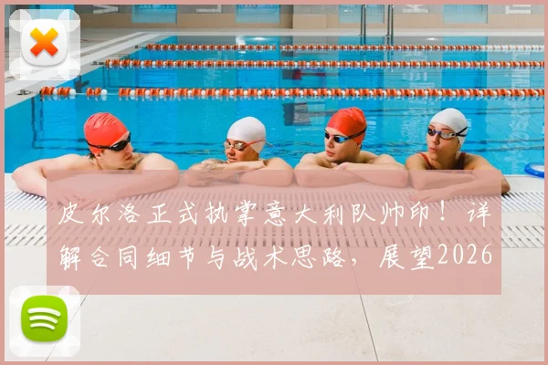 皮尔洛正式执掌意大利队帅印！详解合同细节与战术思路，展望2026世界杯征程