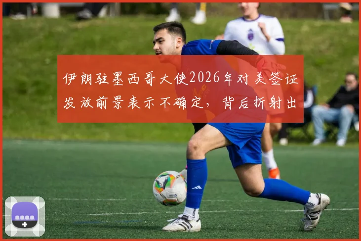 伊朗驻墨西哥大使2026年对美签证发放前景表示不确定，背后折射出哪些深层政治博弈？