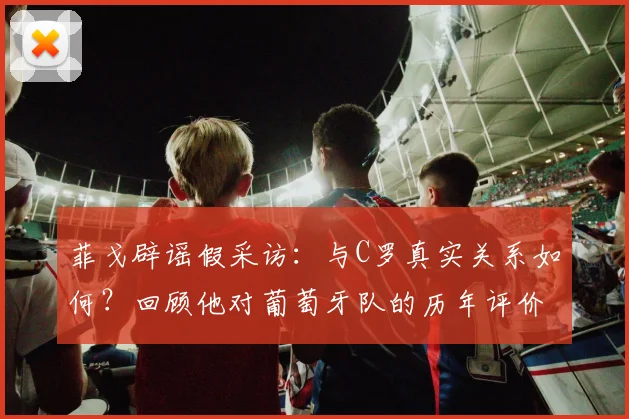 菲戈辟谣假采访：与C罗真实关系如何？回顾他对葡萄牙队的历年评价，附辨别球星新闻真伪方法